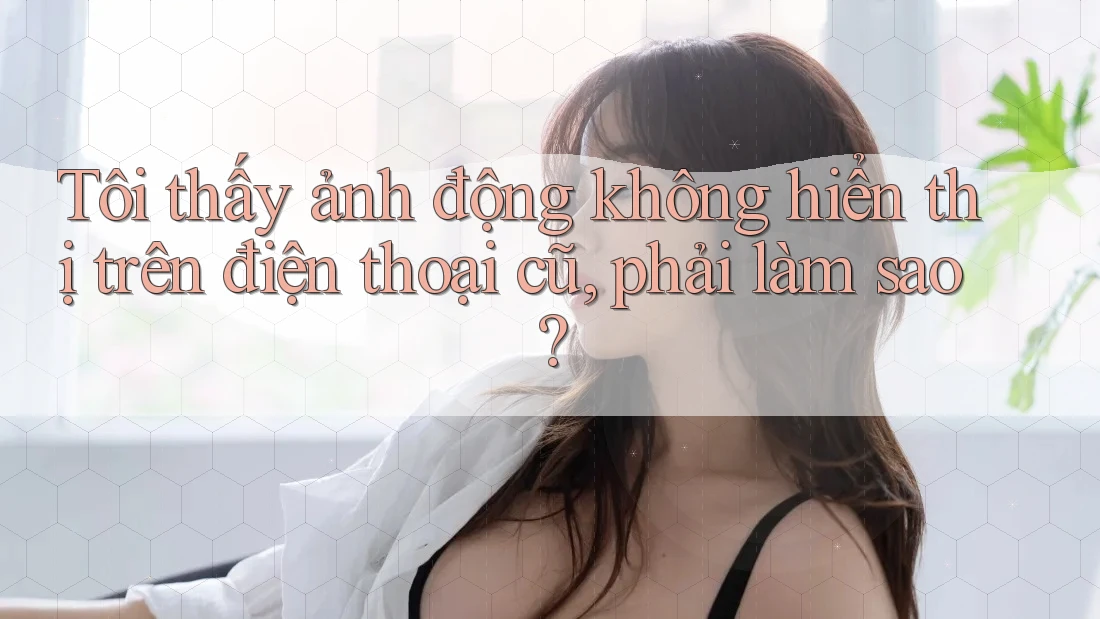 Tôi thấy ảnh động không hiển thị trên điện thoại cũ, phải làm sao? Tôi thấy ảnh động không hiển thị trên điện thoại cũ, phải làm sao?