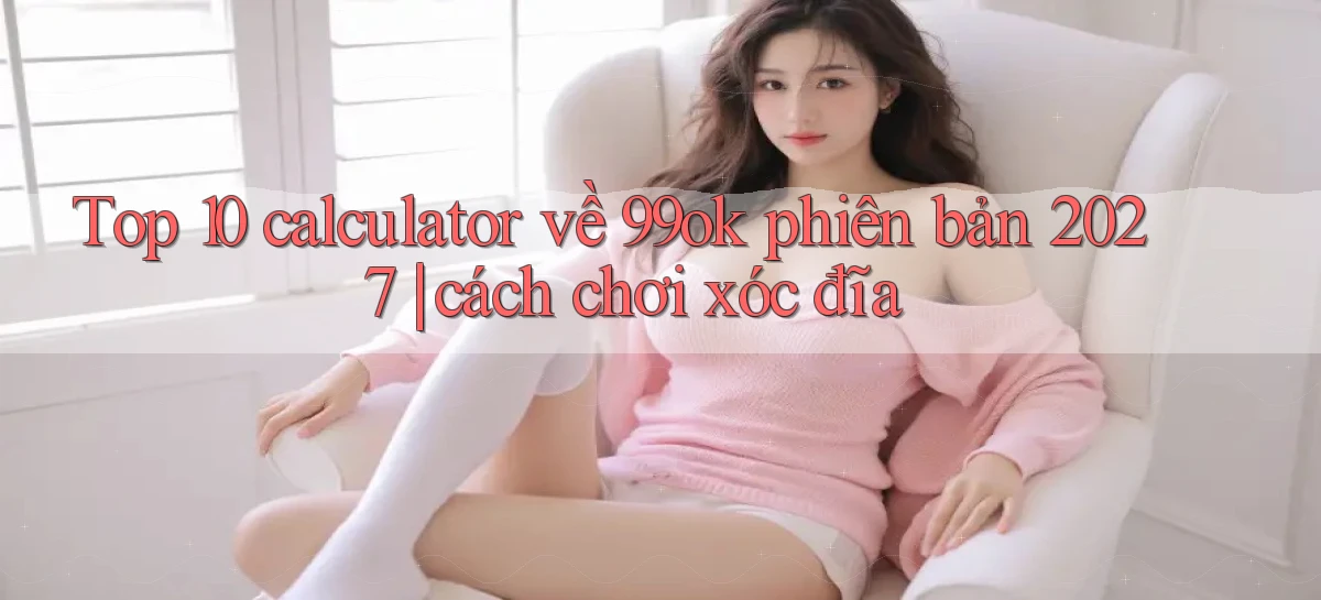 Top 10 calculator về 99ok phiên bản 2027 cách chơi xóc đĩa