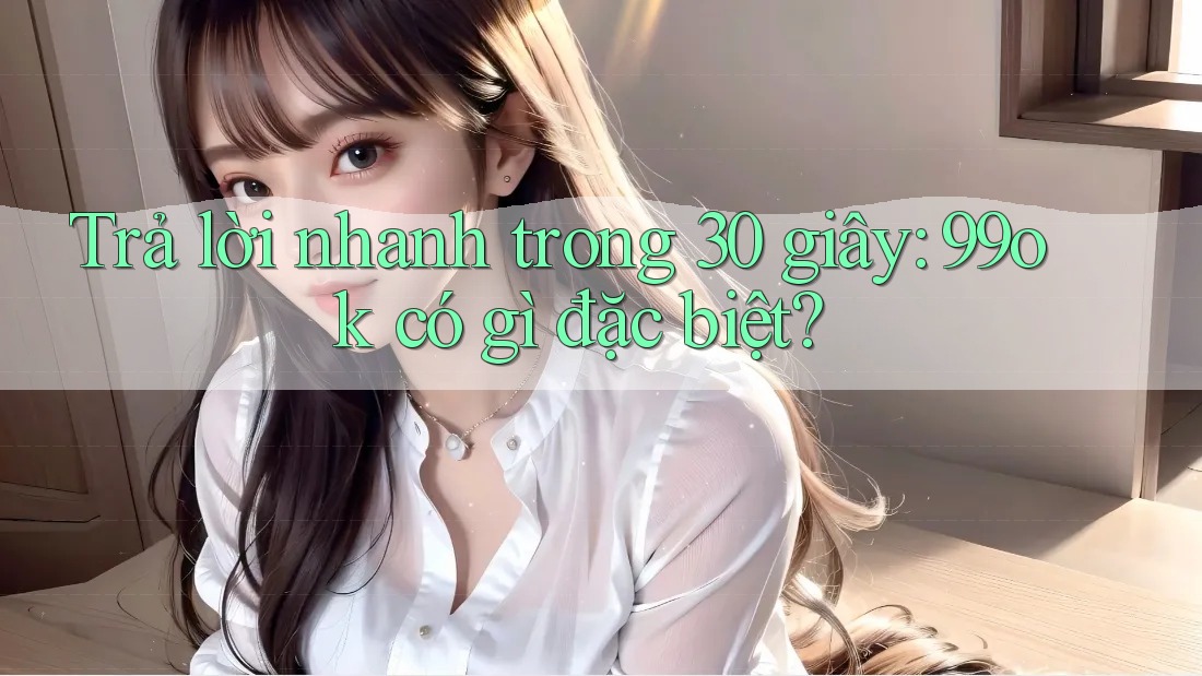 Trả lời nhanh trong 30 giây: 99ok có gì đặc biệt? Trả lời nhanh trong 30 giây: 99ok có gì đặc biệt?