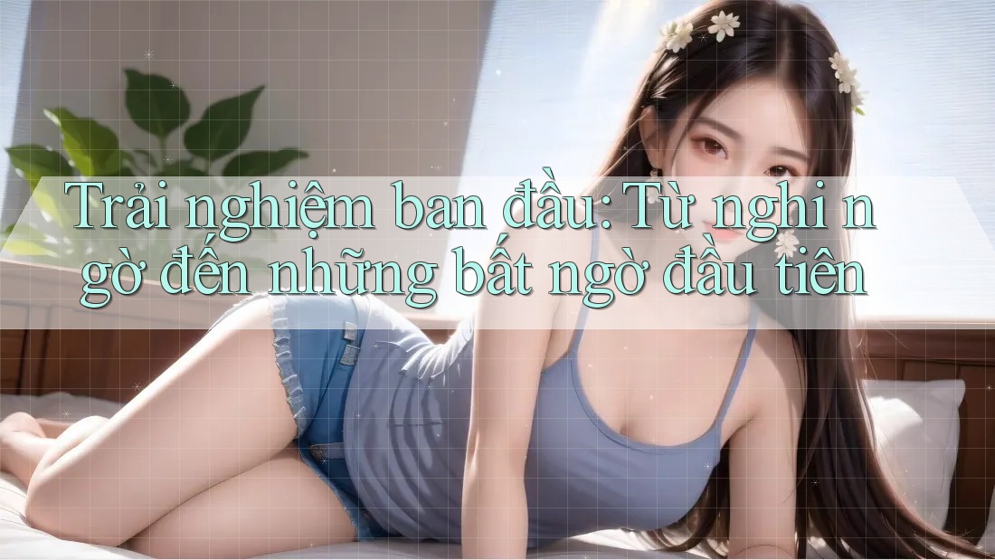 Trải nghiệm ban đầu: Từ nghi ngờ đến những bất ngờ đầu tiên