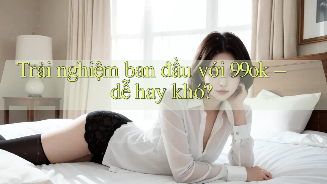 Trải nghiệm ban đầu với 99ok – dễ hay khó? Trải nghiệm ban đầu với 99ok – dễ hay khó?