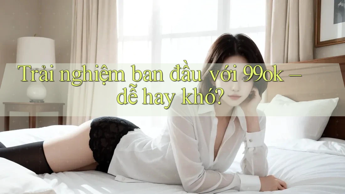 Trải nghiệm ban đầu với 99ok – dễ hay khó?