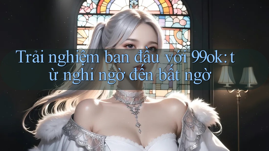 Trải nghiệm ban đầu với 99ok: từ nghi ngờ đến bất ngờ