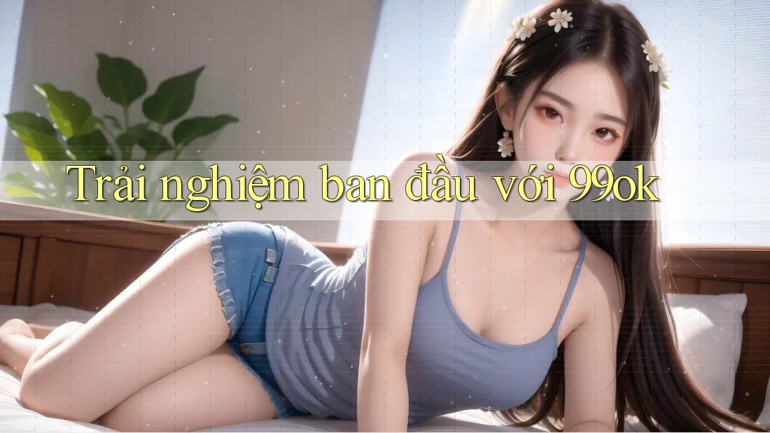 Trải nghiệm ban đầu với 99ok Trải nghiệm ban đầu với 99ok