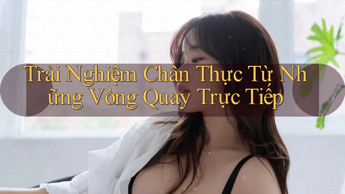 Trải Nghiệm Chân Thực Từ Những Vòng Quay Trực Tiếp Trải Nghiệm Chân Thực Từ Những Vòng Quay Trực Tiếp