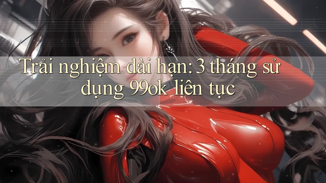 Trải nghiệm dài hạn: 3 tháng sử dụng 99ok liên tục Trải nghiệm dài hạn: 3 tháng sử dụng 99ok liên tục