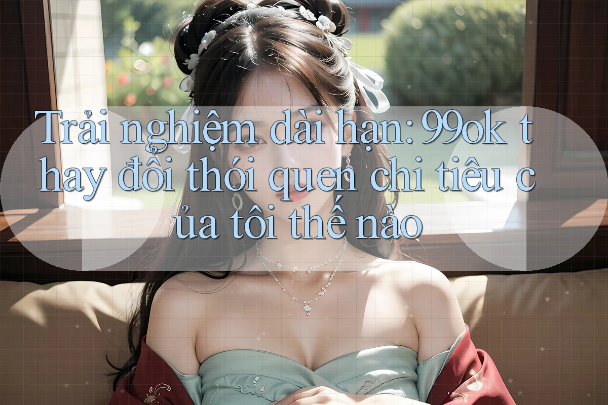 Trải nghiệm dài hạn: 99ok thay đổi thói quen chi tiêu của tôi thế nào