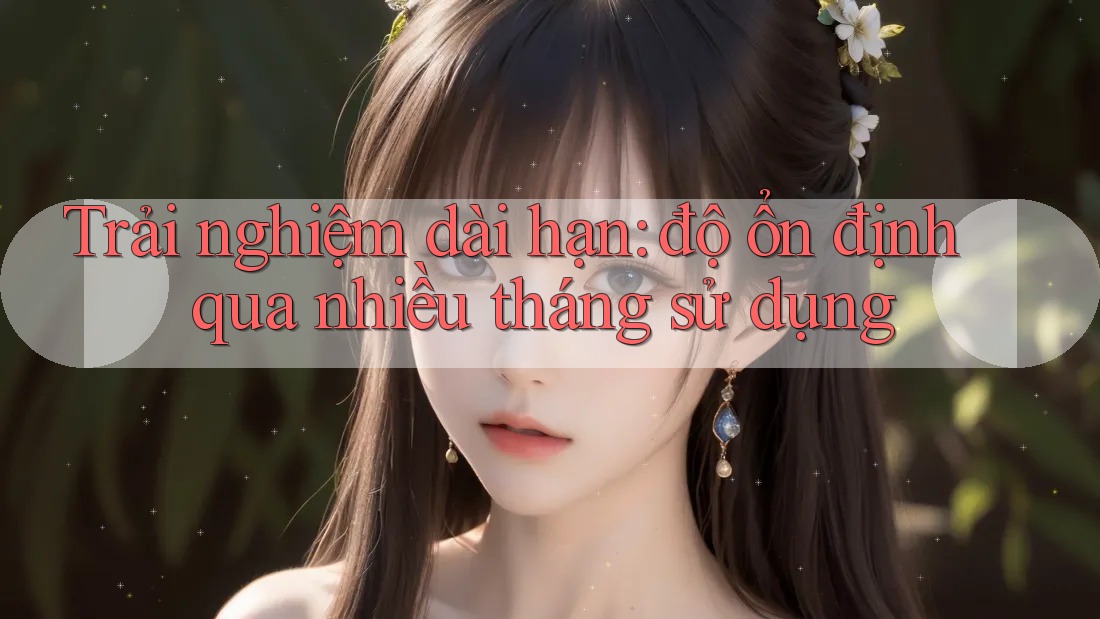 Trải nghiệm dài hạn: độ ổn định qua nhiều tháng sử dụng