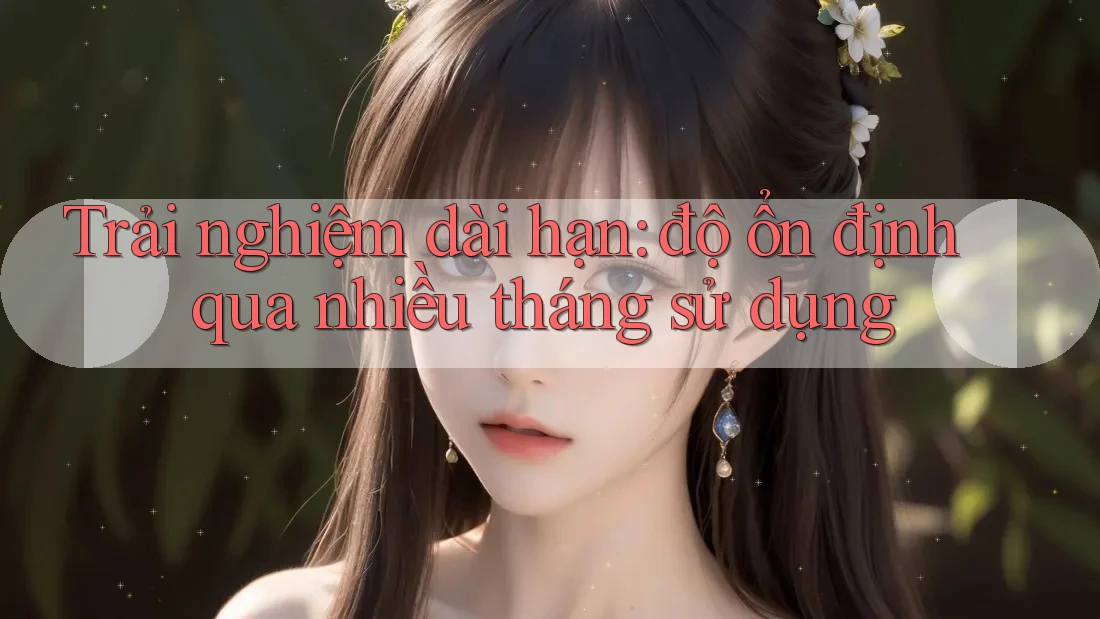 Trải nghiệm dài hạn: độ ổn định qua nhiều tháng sử dụng Trải nghiệm dài hạn: độ ổn định qua nhiều tháng sử dụng