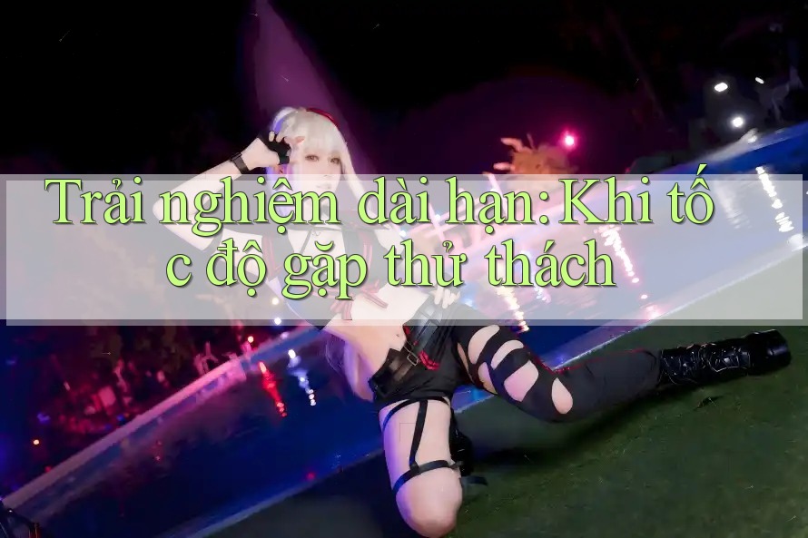 Trải nghiệm dài hạn: Khi tốc độ gặp thử thách Trải nghiệm dài hạn: Khi tốc độ gặp thử thách