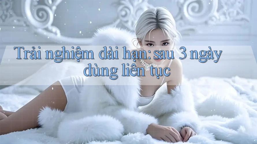 Trải nghiệm dài hạn: sau 3 ngày dùng liên tục Trải nghiệm dài hạn: sau 3 ngày dùng liên tục
