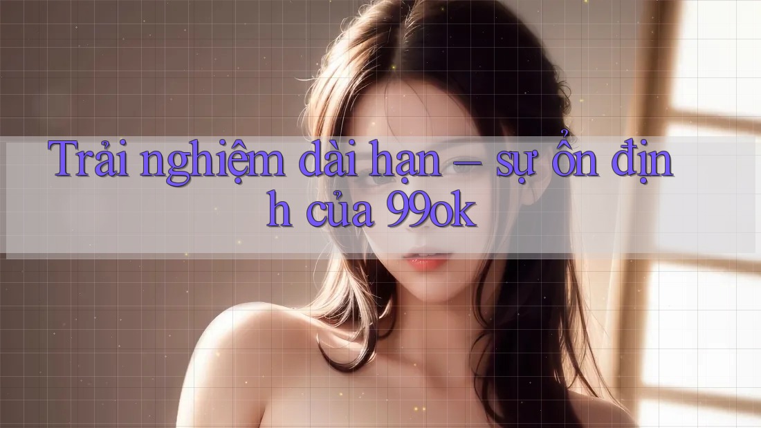 Trải nghiệm dài hạn – sự ổn định của 99ok