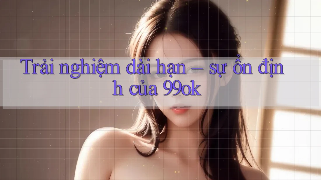 Trải nghiệm dài hạn – sự ổn định của 99ok Trải nghiệm dài hạn – sự ổn định của 99ok
