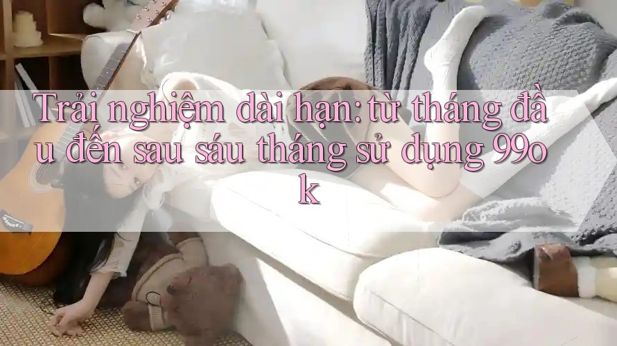 Trải nghiệm dài hạn: từ tháng đầu đến sau sáu tháng sử dụng 99ok