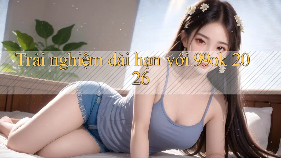 Trải nghiệm dài hạn với 99ok 2026 Trải nghiệm dài hạn với 99ok 2026
