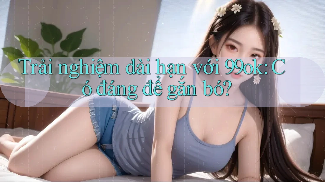 Trải nghiệm dài hạn với 99ok: Có đáng để gắn bó? Trải nghiệm dài hạn với 99ok: Có đáng để gắn bó?