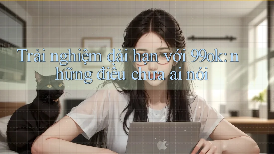 Trải nghiệm dài hạn với 99ok: những điều chưa ai nói Trải nghiệm dài hạn với 99ok: những điều chưa ai nói