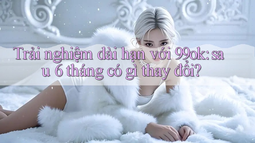 Trải nghiệm dài hạn với 99ok: sau 6 tháng có gì thay đổi? Trải nghiệm dài hạn với 99ok: sau 6 tháng có gì thay đổi?