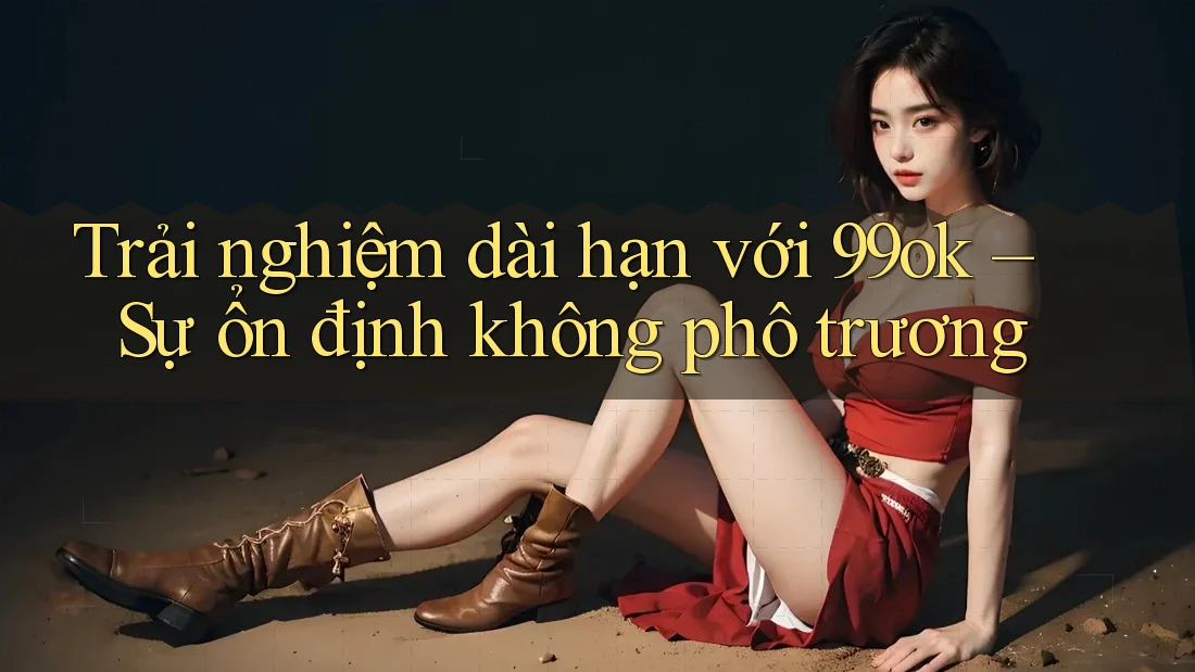 Trải nghiệm dài hạn với 99ok – Sự ổn định không phô trương Trải nghiệm dài hạn với 99ok – Sự ổn định không phô trương
