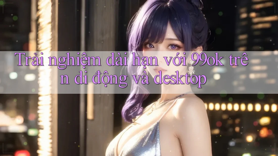 Trải nghiệm dài hạn với 99ok trên di động và desktop Trải nghiệm dài hạn với 99ok trên di động và desktop