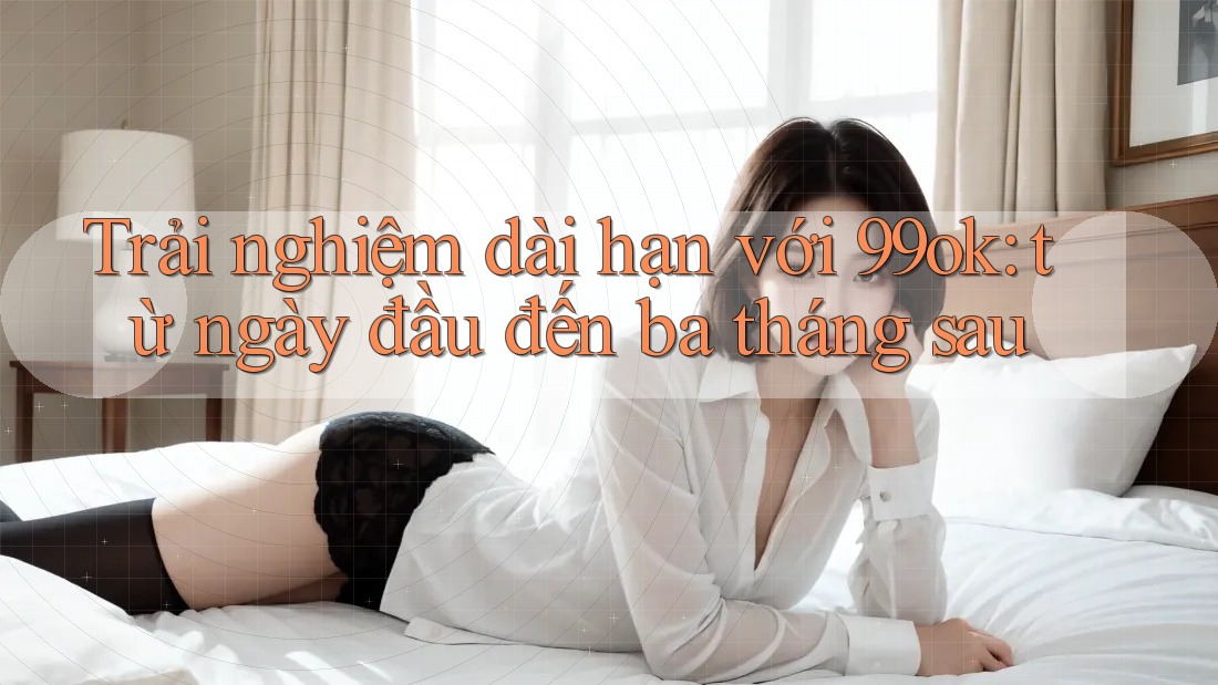 Trải nghiệm dài hạn với 99ok: từ ngày đầu đến ba tháng sau Trải nghiệm dài hạn với 99ok: từ ngày đầu đến ba tháng sau