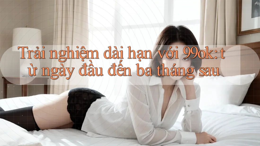 Trải nghiệm dài hạn với 99ok: từ ngày đầu đến ba tháng sau