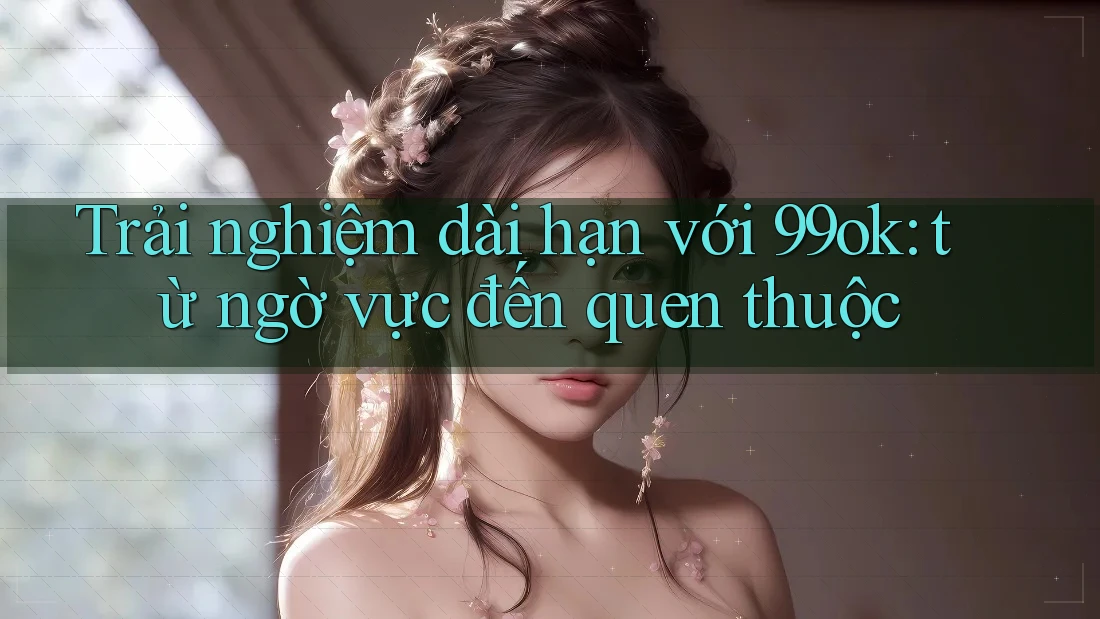 Trải nghiệm dài hạn với 99ok: từ ngờ vực đến quen thuộc Trải nghiệm dài hạn với 99ok: từ ngờ vực đến quen thuộc