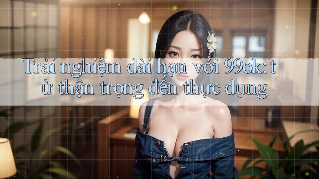 Trải nghiệm dài hạn với 99ok: từ thận trọng đến thực dụng Trải nghiệm dài hạn với 99ok: từ thận trọng đến thực dụng