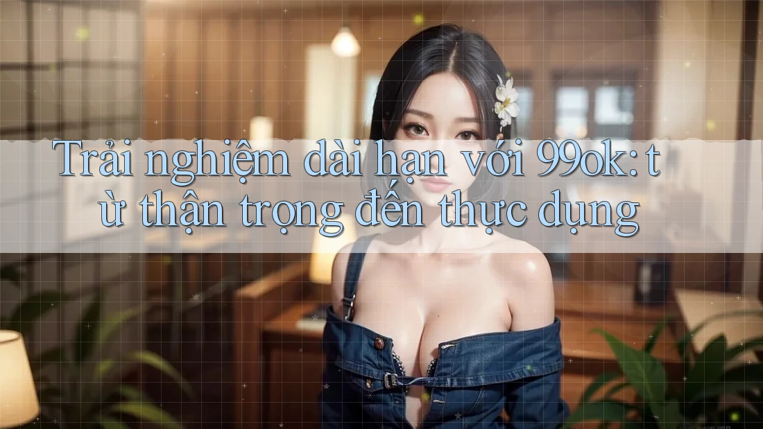 Trải nghiệm dài hạn với 99ok: từ thận trọng đến thực dụng