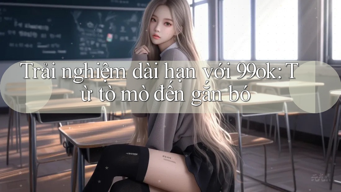 Trải nghiệm dài hạn với 99ok: Từ tò mò đến gắn bó