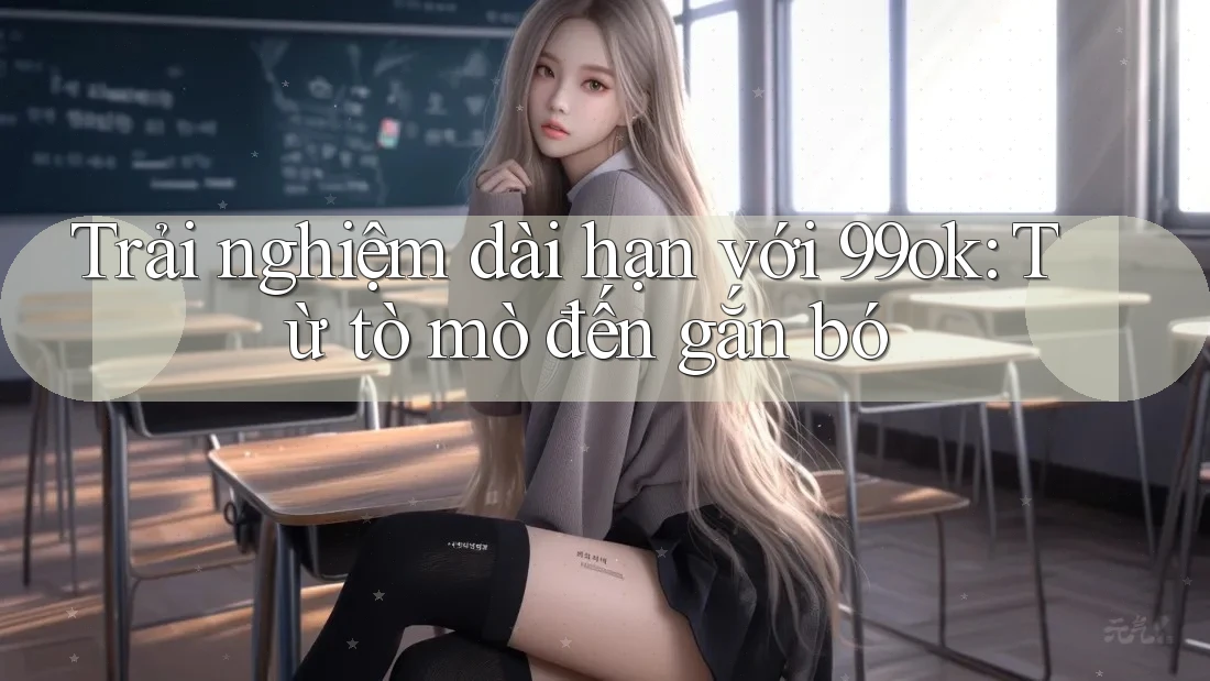 Trải nghiệm dài hạn với 99ok: Từ tò mò đến gắn bó Trải nghiệm dài hạn với 99ok: Từ tò mò đến gắn bó