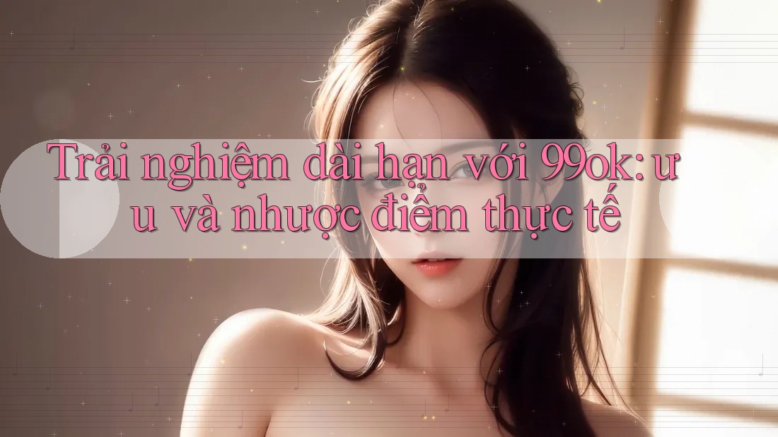 Trải nghiệm dài hạn với 99ok: ưu và nhược điểm thực tế Trải nghiệm dài hạn với 99ok: ưu và nhược điểm thực tế