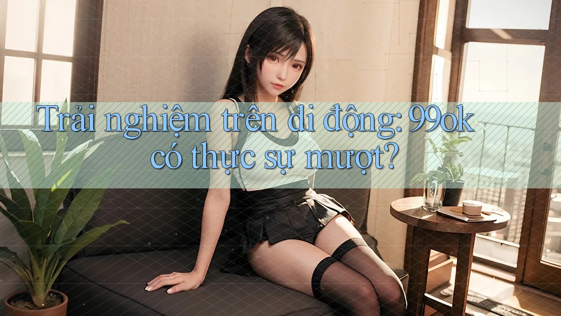 Trải nghiệm trên di động: 99ok có thực sự mượt? Trải nghiệm trên di động: 99ok có thực sự mượt?