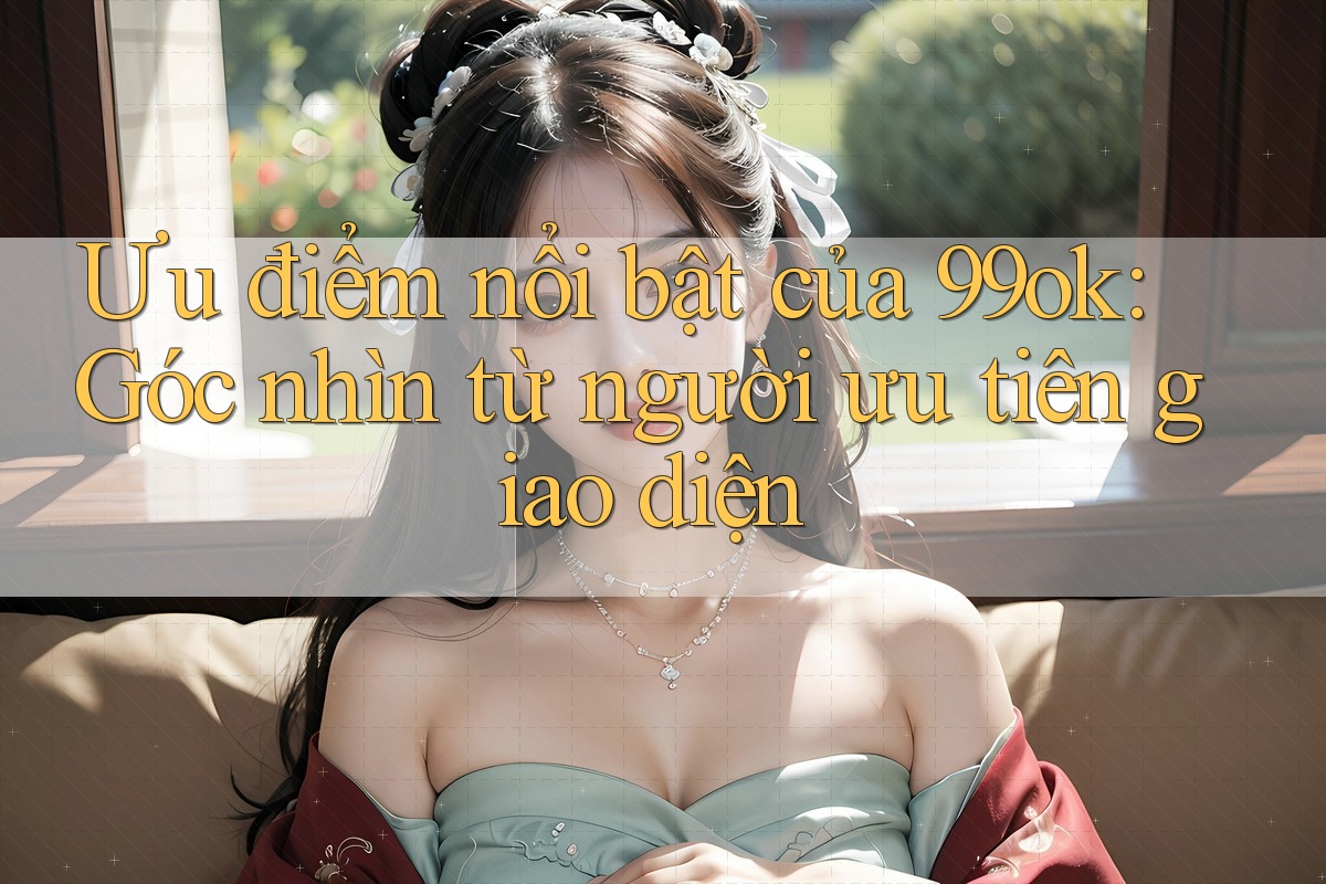 Ưu điểm nổi bật của 99ok: Góc nhìn từ người ưu tiên giao diện Ưu điểm nổi bật của 99ok: Góc nhìn từ người ưu tiên giao diện