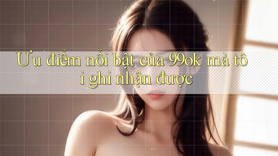 Ưu điểm nổi bật của 99ok mà tôi ghi nhận được Ưu điểm nổi bật của 99ok mà tôi ghi nhận được