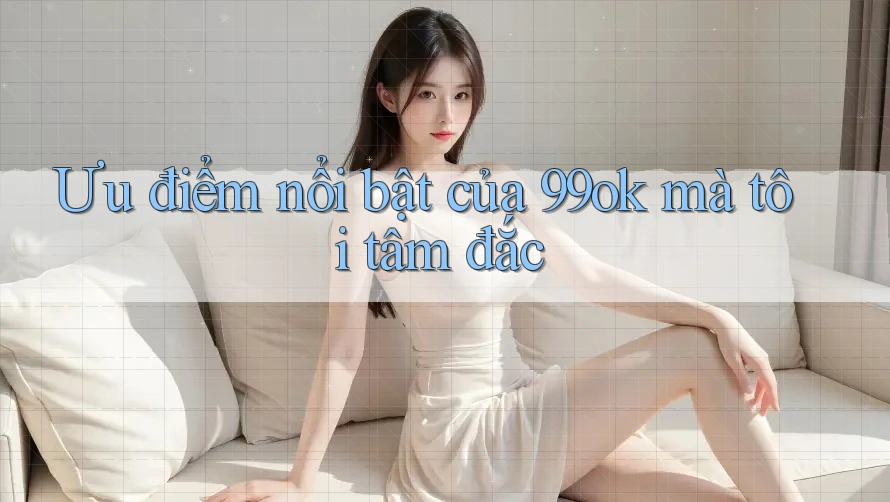 Ưu điểm nổi bật của 99ok mà tôi tâm đắc Ưu điểm nổi bật của 99ok mà tôi tâm đắc