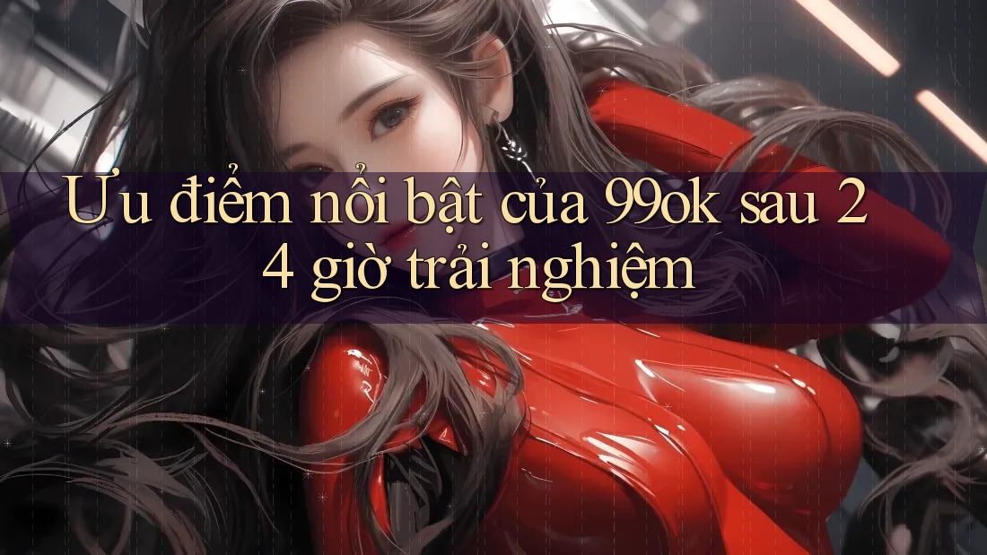 Ưu điểm nổi bật của 99ok sau 24 giờ trải nghiệm Ưu điểm nổi bật của 99ok sau 24 giờ trải nghiệm