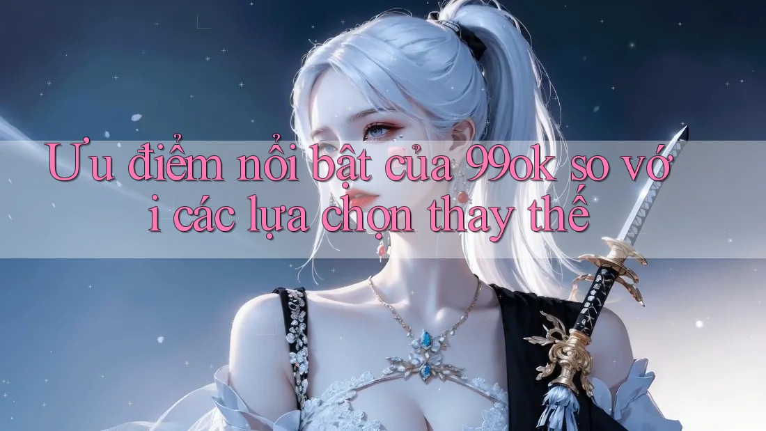 Ưu điểm nổi bật của 99ok so với các lựa chọn thay thế