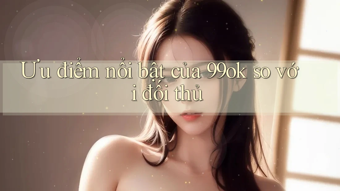 Ưu điểm nổi bật của 99ok so với đối thủ Ưu điểm nổi bật của 99ok so với đối thủ