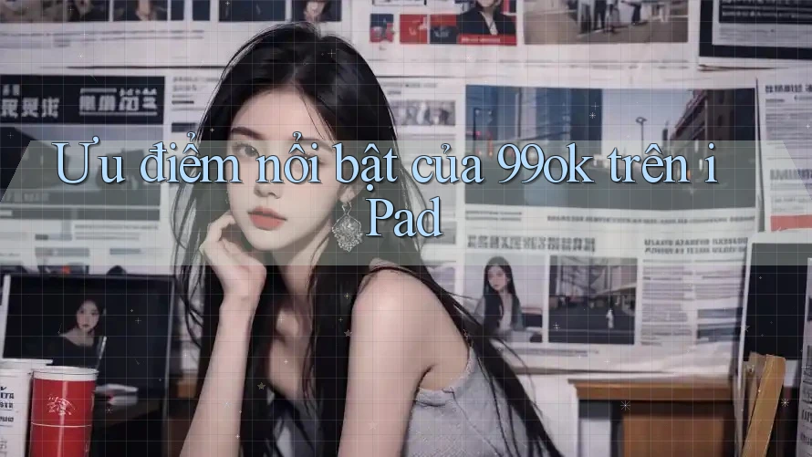 Ưu điểm nổi bật của 99ok trên iPad Ưu điểm nổi bật của 99ok trên iPad