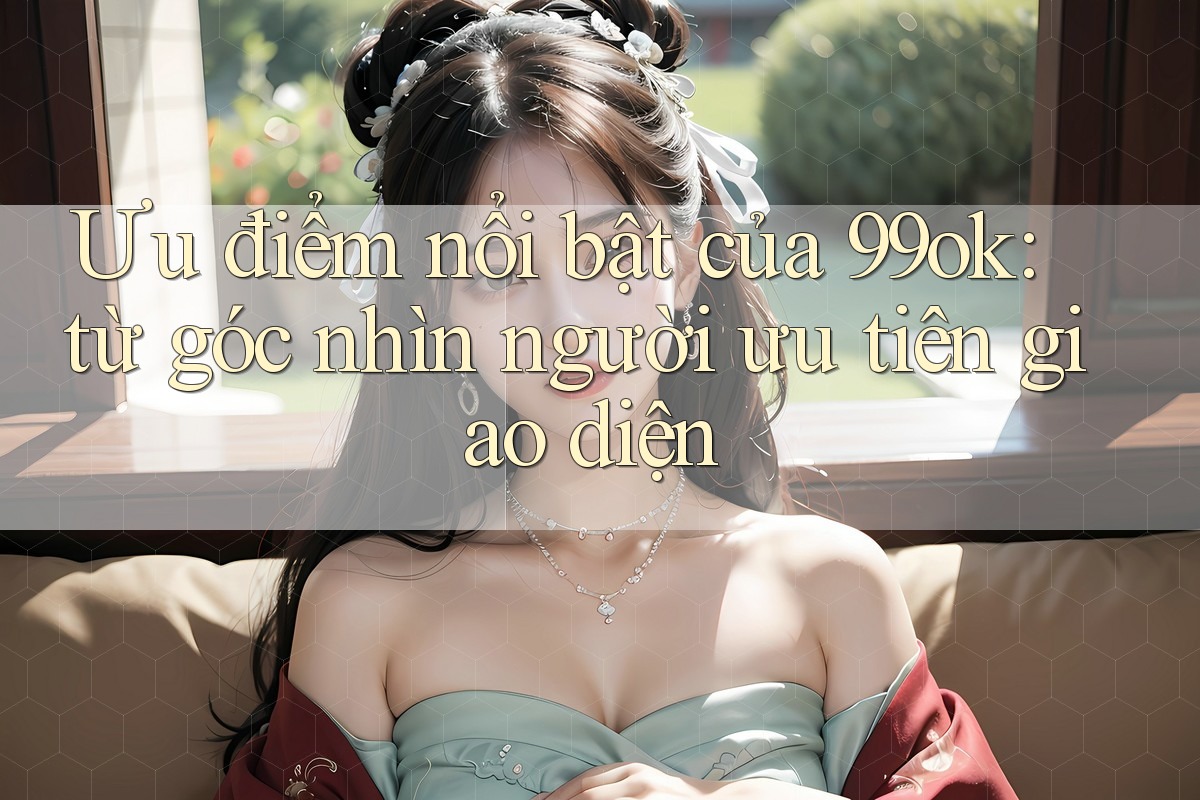 Ưu điểm nổi bật của 99ok: từ góc nhìn người ưu tiên giao diện