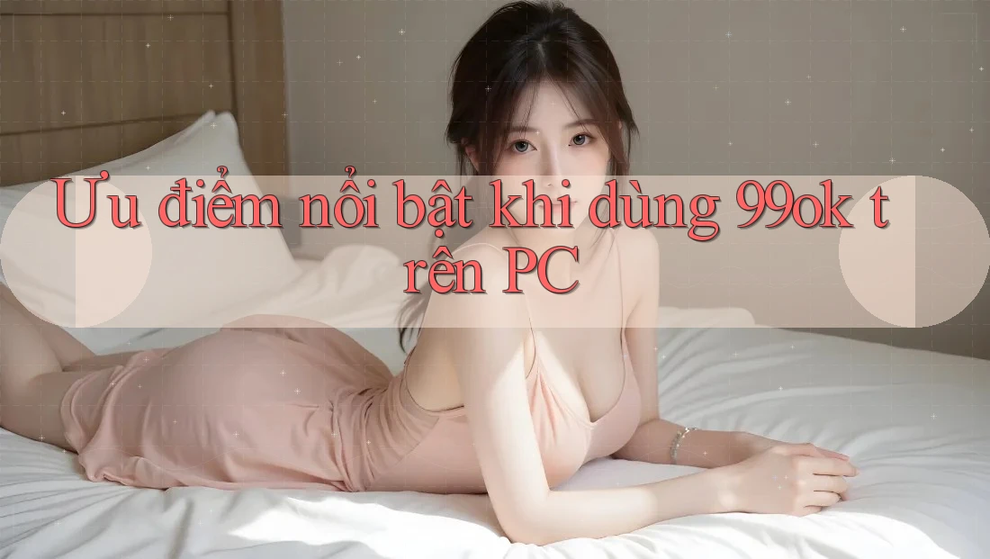 Ưu điểm nổi bật khi dùng 99ok trên PC