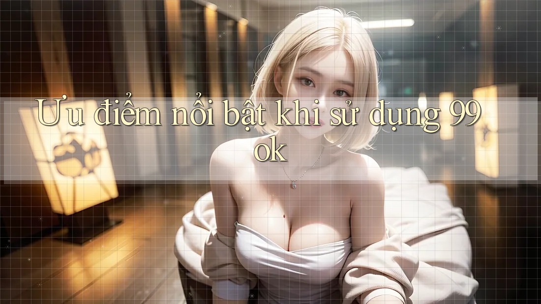 Ưu điểm nổi bật khi sử dụng 99ok