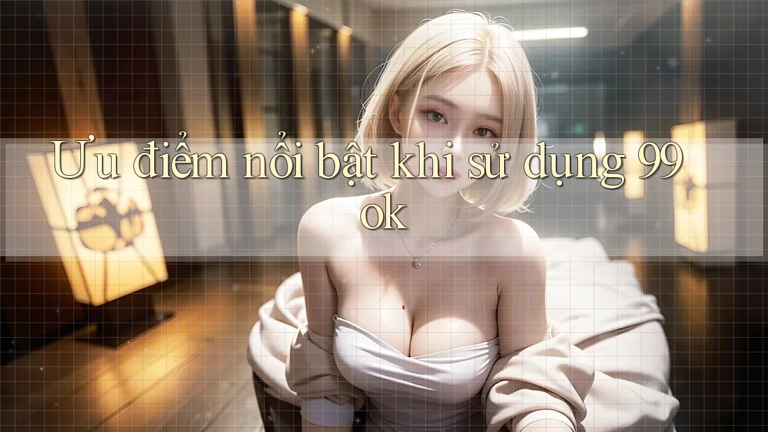 Ưu điểm nổi bật khi sử dụng 99ok