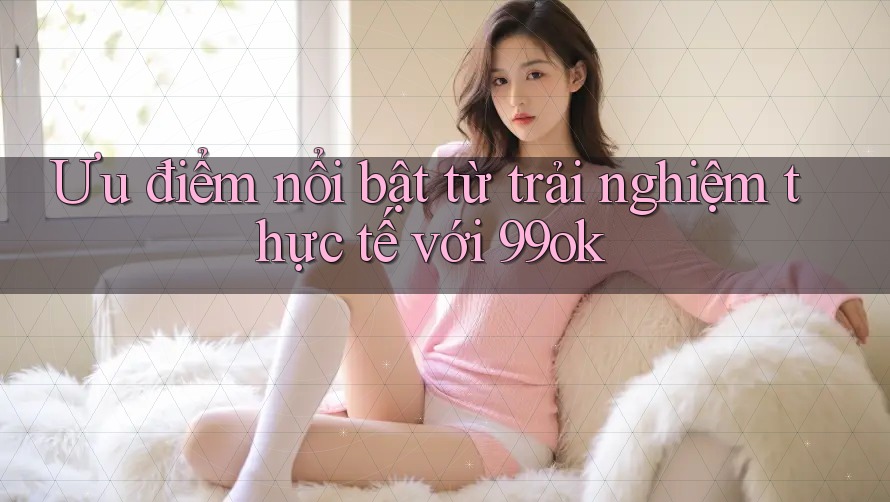 Ưu điểm nổi bật từ trải nghiệm thực tế với 99ok Ưu điểm nổi bật từ trải nghiệm thực tế với 99ok