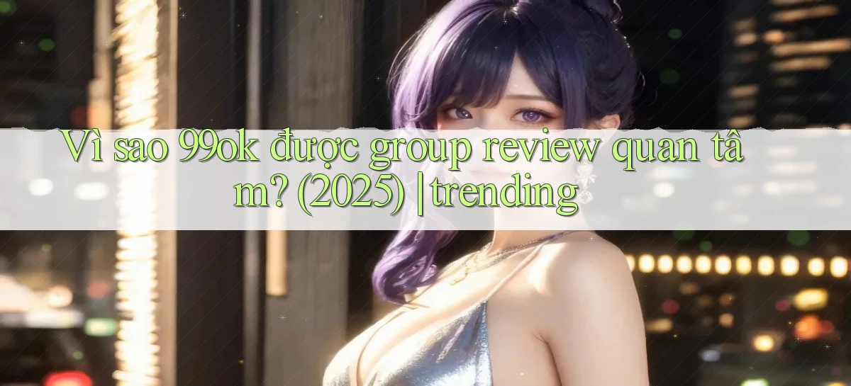 Vì sao 99ok được group review quan tâm (2025) trending