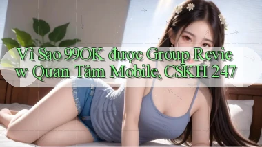 Vì sao 99ok được group review quan tâm mobile, CSKH 247