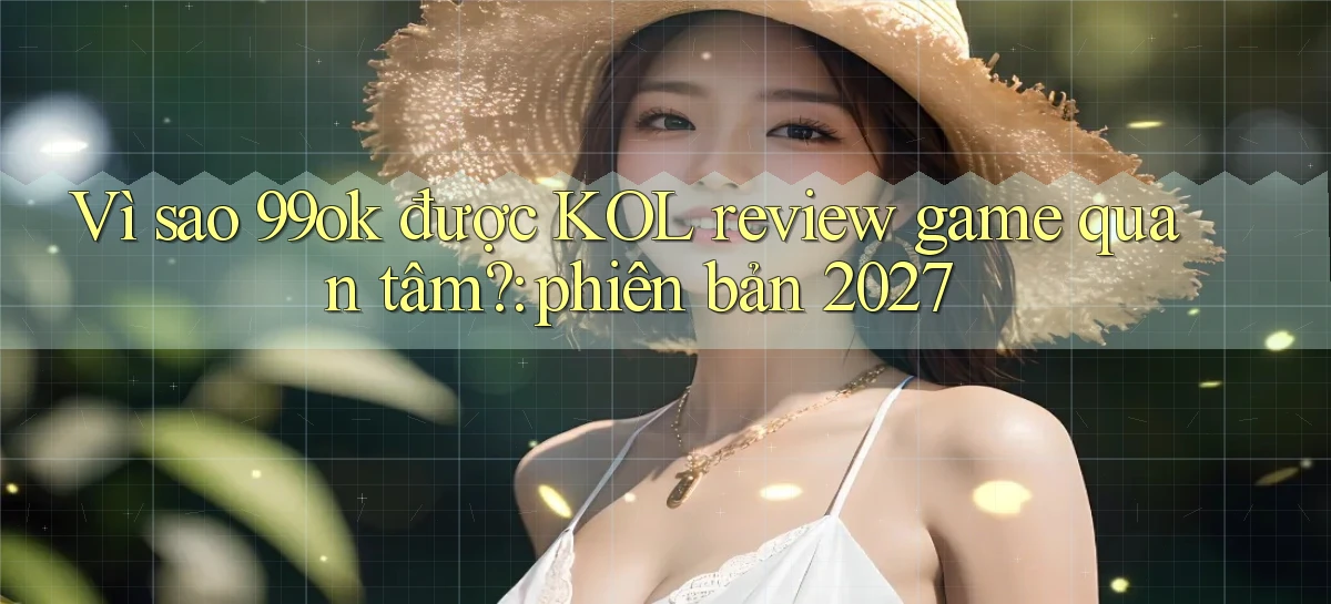 Vì sao 99ok được KOL review game quan tâm phiên bản 2027