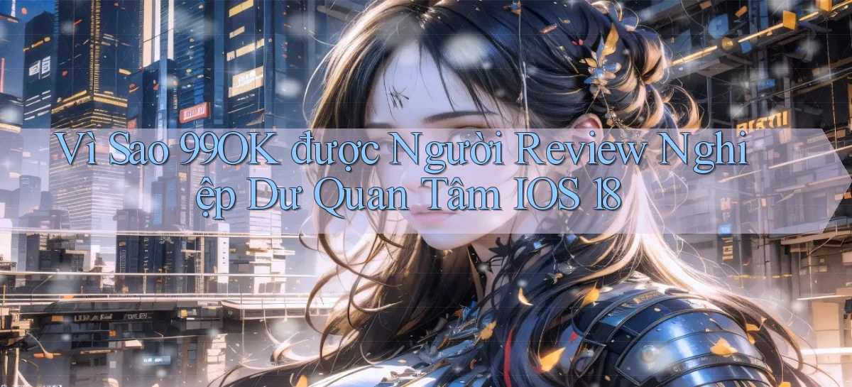 Vì sao 99ok được người review nghiệp dư quan tâm iOS 18