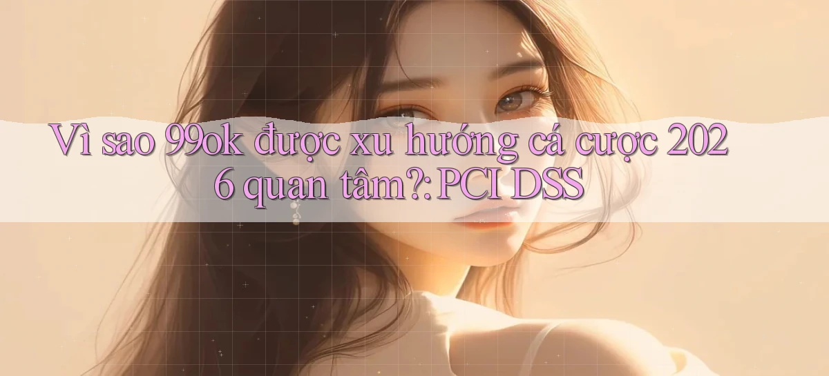 Vì sao 99ok được xu hướng cá cược 2026 quan tâm PCI DSS